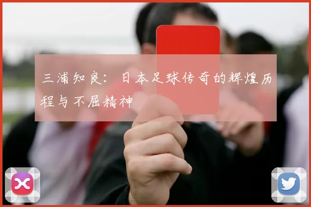 三浦知良：日本足球传奇的辉煌历程与不屈精神