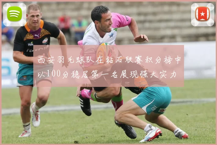 西安羽毛球队在钻石联赛积分榜中以100分稳居第一名展现强大实力