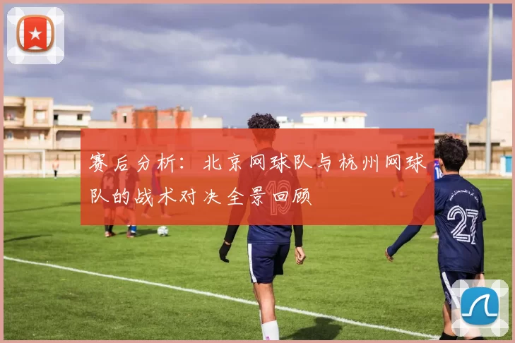 赛后分析：北京网球队与杭州网球队的战术对决全景回顾