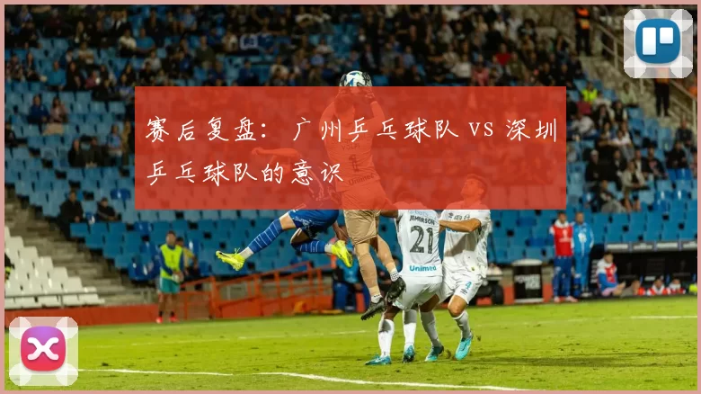 赛后复盘：广州乒乓球队 vs 深圳乒乓球队的意识