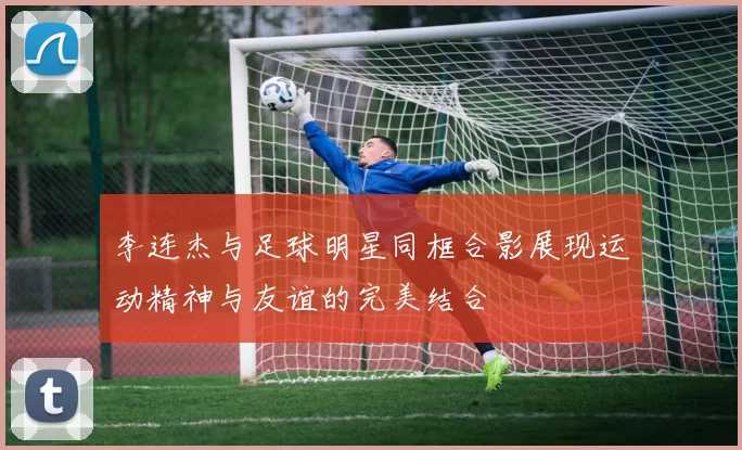 李连杰与足球明星同框合影展现运动精神与友谊的完美结合