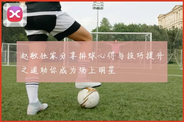 赵敏独家分享排球心得与技巧提升之道助你成为场上明星