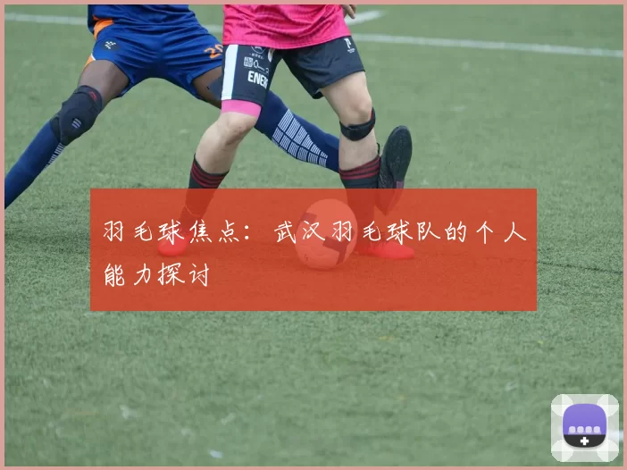 羽毛球焦点：武汉羽毛球队的个人能力探讨